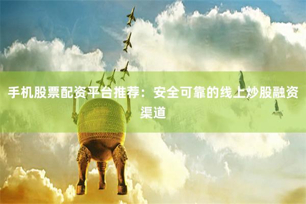 手机股票配资平台推荐：安全可靠的线上炒股融资渠道
