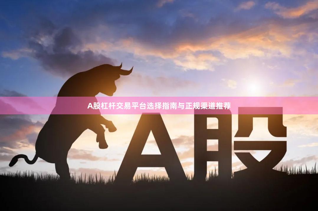 A股杠杆交易平台选择指南与正规渠道推荐